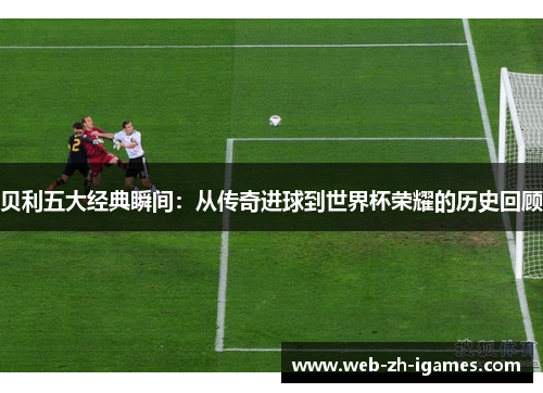 贝利五大经典瞬间：从传奇进球到世界杯荣耀的历史回顾