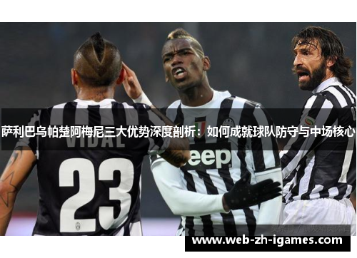 萨利巴乌帕楚阿梅尼三大优势深度剖析:如何成就球队防守与中场核心 萨利巴乌帕楚阿梅尼三大优势深度剖析:如何成就球队防守与中场核心
