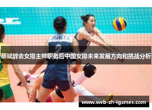 蔡斌辞去女排主帅职务后中国女排未来发展方向和挑战分析 蔡斌辞去女排主帅职务后中国女排未来发展方向和挑战分析