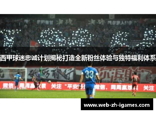 西甲球迷忠诚计划揭秘打造全新粉丝体验与独特福利体系