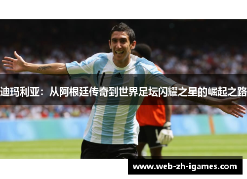 迪玛利亚：从阿根廷传奇到世界足坛闪耀之星的崛起之路