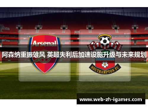 阿森纳重振雄风 英超失利后加速设施升级与未来规划 阿森纳重振雄风 英超失利后加速设施升级与未来规划