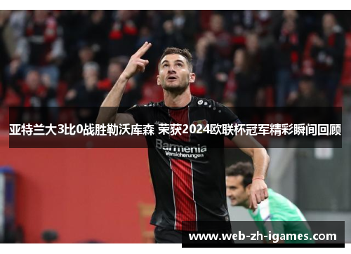 亚特兰大3比0战胜勒沃库森 荣获2024欧联杯冠军精彩瞬间回顾