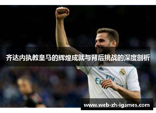 齐达内执教皇马的辉煌成就与背后挑战的深度剖析 齐达内执教皇马的辉煌成就与背后挑战的深度剖析